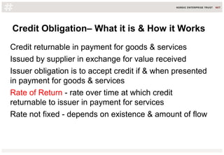Credit Obligation– What it is & How it Works
Credit returnable in payment for goods & services
Issued by supplier in exchange for value received
Issuer obligation is to accept credit if & when presented
in payment for goods & services
Rate of Return - rate over time at which credit
returnable to issuer in payment for services
Rate not fixed - depends on existence & amount of flow
 