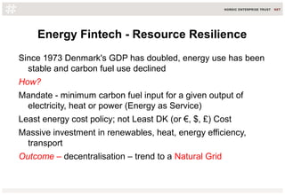 Energy Fintech - Resource Resilience
Since 1973 Denmark's GDP has doubled, energy use has been
stable and carbon fuel use declined
How?
Mandate - minimum carbon fuel input for a given output of
electricity, heat or power (Energy as Service)
Least energy cost policy; not Least DK (or €, $, £) Cost
Massive investment in renewables, heat, energy efficiency,
transport
Outcome – decentralisation – trend to a Natural Grid
 