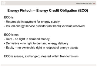Energy Fintech – Energy Credit Obligation (ECO)
ECO is
- Returnable in payment for energy supply
- Issued energy service provider (not bank) vs value received
ECO is not
- Debt - no right to demand money
- Derivative – no right to demand energy delivery
- Equity – no ownership right in respect of energy assets
ECO issuance, exchanged, cleared within Nondominium
 
