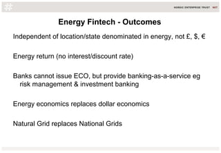 Energy Fintech - Outcomes
Independent of location/state denominated in energy, not £, $, €
Energy return (no interest/discount rate)
Banks cannot issue ECO, but provide banking-as-a-service eg
risk management & investment banking
Energy economics replaces dollar economics
Natural Grid replaces National Grids
 