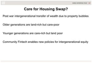 Care for Housing Swap?
Post war intergenerational transfer of wealth due to property bubbles
Older generations are land-rich but care-poor
Younger generations are care-rich but land poor
Community Fintech enables new policies for intergenerational equity
 