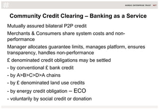 Community Credit Clearing – Banking as a Service
Mutually assured bilateral P2P credit
Merchants & Consumers share system costs and non-
performance
Manager allocates guarantee limits, manages platform, ensures
transparency, handles non-performance
£ denominated credit obligations may be settled
- by conventional £ bank credit
- by A>B>C>D>A chains
- by £ denominated land use credits
- by energy credit obligation – ECO
- voluntarily by social credit or donation
 