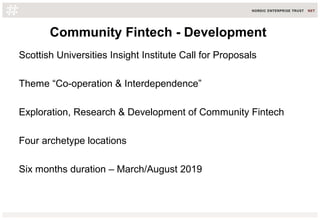 Community Fintech - Development
Scottish Universities Insight Institute Call for Proposals
Theme “Co-operation & Interdependence”
Exploration, Research & Development of Community Fintech
Four archetype locations
Six months duration – March/August 2019
 