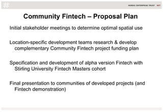 Community Fintech – Proposal Plan
Initial stakeholder meetings to determine optimal spatial use
Location-specific development teams research & develop
complementary Community Fintech project funding plan
Specification and development of alpha version Fintech with
Stirling University Fintech Masters cohort
Final presentation to communities of developed projects (and
Fintech demonstration)
 