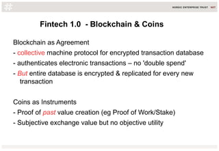 Fintech 1.0 - Blockchain & Coins
Blockchain as Agreement
- collective machine protocol for encrypted transaction database
- authenticates electronic transactions – no 'double spend'
- But entire database is encrypted & replicated for every new
transaction
Coins as Instruments
- Proof of past value creation (eg Proof of Work/Stake)
- Subjective exchange value but no objective utility
 
