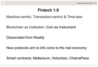 Fintech 1.0
Machine-centric, Transaction-centric & Time-less
Blockchain as Institution: Coin as Instrument
Dissociated from Reality
New protocols aim to link coins to the real economy
Smart contracts: Mattereum, Holochain, ChamaPesa
 