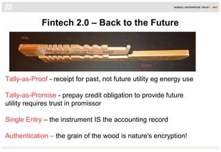 Fintech 2.0 – Back to the Future
Tally-as-Proof - receipt for past, not future utility eg energy use
Tally-as-Promise - prepay credit obligation to provide future
utility requires trust in promissor
Single Entry – the instrument IS the accounting record
Authentication – the grain of the wood is nature's encryption!
 