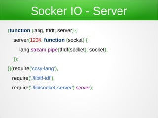 Socker IO - Server
(function (lang, tfIdf, server) {
  server(1234, function (socket) {
        lang.stream.pipe(tfIdf(socket), socket);
  });
})(require('cosy-lang'),
  require('./lib/tf-idf'),
  require('./lib/socket-server').server);
 
