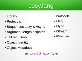 cosy.lang
    Library                           Protocols
●   Protocols                     ●   ISeq
●   Sequences Lazy & Async        ●   ISync
●   Argument length dispatch      ●   IStream
●   Tail recursion                ●   IPromise
●   Object Identity
●   Object Metadata
                npm install cosy-lang
 