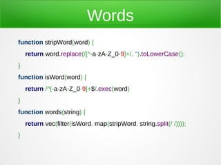 Words
function stripWord(word) {
    return word.replace(/[^-a-zA-Z_0-9]+/, '').toLowerCase();
}
function isWord(word) {
    return /^[-a-zA-Z_0-9]+$/.exec(word)
}
function words(string) {
    return vec(filter(isWord, map(stripWord, string.split(/ /))));
}
 