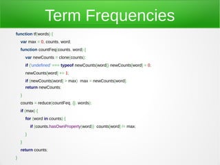 Term Frequencies
function tf(words) {
    var max = 0, counts, word;
    function countFeq(counts, word) {
        var newCounts = clone(counts);
        if ('undefined' === typeof newCounts[word]) newCounts[word] = 0;
        newCounts[word] += 1;
        if (newCounts[word] > max) max = newCounts[word];
        return newCounts;
    }
    counts = reduce(countFeq, {}, words);
    if (max) {
        for (word in counts) {
            if (counts.hasOwnProperty(word)) counts[word] /= max;
        }
    }
    return counts;
}
 