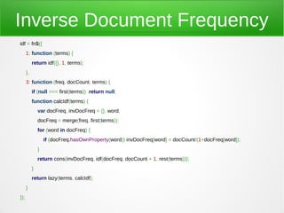 Inverse Document Frequency
idf = fn$({
      1: function (terms) {
           return idf({}, 1, terms);
      },
      3: function (freq, docCount, terms) {
           if (null === first(terms)) return null;
           function calcIdf(terms) {
               var docFreq, invDocFreq = {}, word;
               docFreq = merge(freq, first(terms));
               for (word in docFreq) {
                   if (docFreq.hasOwnProperty(word)) invDocFreq[word] = docCount/(1+docFreq[word]);
               }
               return cons(invDocFreq, idf(docFreq, docCount + 1, rest(terms)));
           }
           return lazy(terms, calcIdf);
      }
});
 