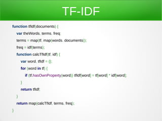 TF-IDF
function tfIdf(documents) {
    var theWords, terms, freq;
    terms = map(tf, map(words, documents));
    freq = idf(terms);
    function calcTfIdf(tf, idf) {
        var word, tfIdf = {};
        for (word in tf) {
            if (tf.hasOwnProperty(word)) tfIdf[word] = tf[word] * idf[word];
        }
        return tfIdf;
    }
    return map(calcTfIdf, terms, freq);
}
 