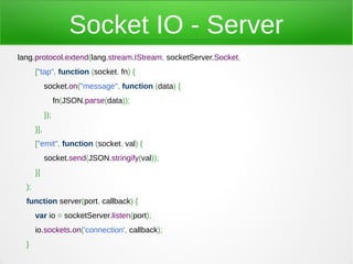 Socket IO - Server
lang.protocol.extend(lang.stream.IStream, socketServer.Socket,
       ["tap", function (socket, fn) {
             socket.on("message", function (data) {
                   fn(JSON.parse(data));
             });
       }],
       ["emit", function (socket, val) {
             socket.send(JSON.stringify(val));
       }]
  );
  function server(port, callback) {
       var io = socketServer.listen(port);
       io.sockets.on('connection', callback);
  }
 