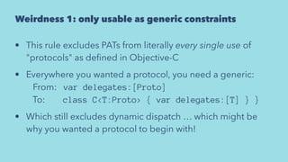 Weirdness 1: only usable as generic constraints
• This rule excludes PATs from literally every single use of
"protocols" as deﬁned in Objective-C
• Everywhere you wanted a protocol, you need a generic:
   From:   var delegates:[Proto]
   To:        class C<T:Proto> { var delegates:[T] } }
• Which still excludes dynamic dispatch … which might be
why you wanted a protocol to begin with!
 