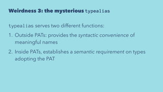 Weirdness 3: the mysterious typealias
typealias serves two different functions:
1. Outside PATs: provides the syntactic convenience of
meaningful names
2. Inside PATs, establishes a semantic requirement on types
adopting the PAT
 