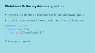 Weirdness 3: the mysterious typealias
• typealias deﬁnes a placeholder for an unknown type ...
• ... which can be used throughout the protocol deﬁnition
protocol Animal {
typealias Food
func eat(food:Food) { }
}
This sounds familiar...
 