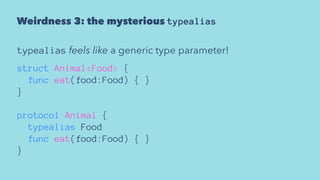 Weirdness 3: the mysterious typealias
typealias feels like a generic type parameter!
struct Animal<Food> {
func eat(food:Food) { }
}
protocol Animal {
typealias Food
func eat(food:Food) { }
}
 
