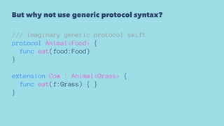 But why not use generic protocol syntax?
/// imaginary generic protocol swift
protocol Animal<Food> {
func eat(food:Food)
}
extension Cow : Animal<Grass> {
func eat(f:Grass) { }
}
 