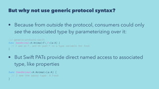 But why not use generic protocol syntax?
• Because from outside the protocol, consumers could only
see the associated type by parameterizing over it:
/// generic-protocol-swift
func feedAnimal<A:Animal<F>,F>(a:A) {
// I see an F, and oh yeah F is a type variable for food
}
• But Swift PATs provide direct named access to associated
type, like properties
func feedAnimal<A:Animal>(a:A) {
// I see the assoc type: A.Food
}
 