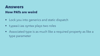 Answers
How PATs are weird
• Lock you into generics and static dispatch
• typealias syntax plays two roles
• Associated type is as much like a required property as like a
type parameter
 