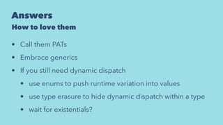 Answers
How to love them
• Call them PATs
• Embrace generics
• If you still need dynamic dispatch
• use enums to push runtime variation into values
• use type erasure to hide dynamic dispatch within a type
• wait for existentials?
 