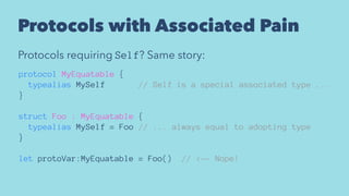 Protocols with Associated Pain
Protocols requiring Self? Same story:
protocol MyEquatable {
typealias MySelf // Self is a special associated type ...
}
struct Foo : MyEquatable {
typealias MySelf = Foo // ... always equal to adopting type
}
let protoVar:MyEquatable = Foo() // <-- Nope!
 