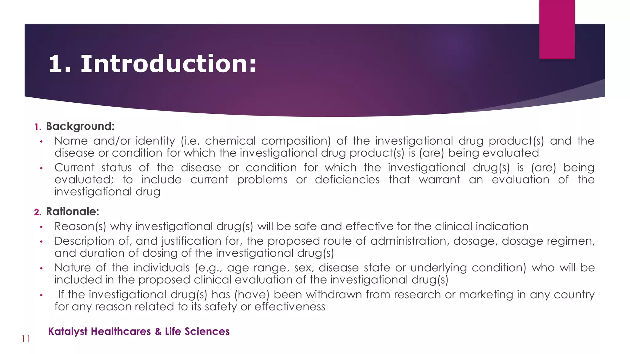 1. Background:
• Name and/or identity (i.e. chemical composition) of the investigational drug product(s) and the
disease or condition for which the investigational drug product(s) is (are) being evaluated
• Current status of the disease or condition for which the investigational drug(s) is (are) being
evaluated; to include current problems or deficiencies that warrant an evaluation of the
investigational drug
2. Rationale:
• Reason(s) why investigational drug(s) will be safe and effective for the clinical indication
• Description of, and justification for, the proposed route of administration, dosage, dosage regimen,
and duration of dosing of the investigational drug(s)
• Nature of the individuals (e.g., age range, sex, disease state or underlying condition) who will be
included in the proposed clinical evaluation of the investigational drug(s)
• If the investigational drug(s) has (have) been withdrawn from research or marketing in any country
for any reason related to its safety or effectiveness
1. Introduction:
11
Katalyst Healthcares & Life Sciences
 