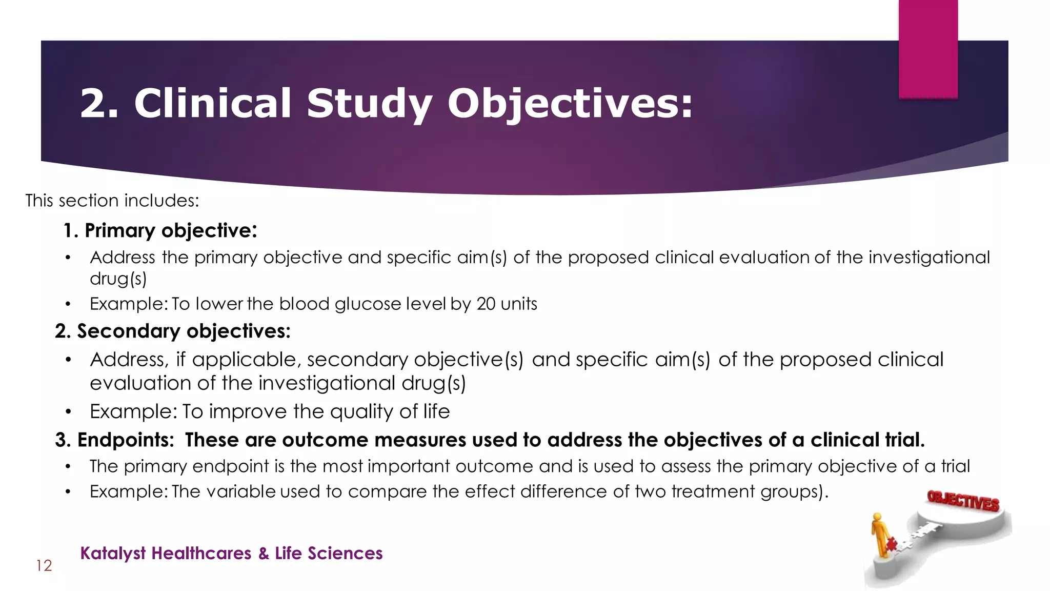 2. Clinical Study Objectives:
12
This section includes:
1. Primary objective:
• Address the primary objective and specific aim(s) of the proposed clinical evaluation of the investigational
drug(s)
• Example: To lower the blood glucose level by 20 units
2. Secondary objectives:
• Address, if applicable, secondary objective(s) and specific aim(s) of the proposed clinical
evaluation of the investigational drug(s)
• Example: To improve the quality of life
3. Endpoints: These are outcome measures used to address the objectives of a clinical trial.
• The primary endpoint is the most important outcome and is used to assess the primary objective of a trial
• Example: The variable used to compare the effect difference of two treatment groups).
Katalyst Healthcares & Life Sciences
 
