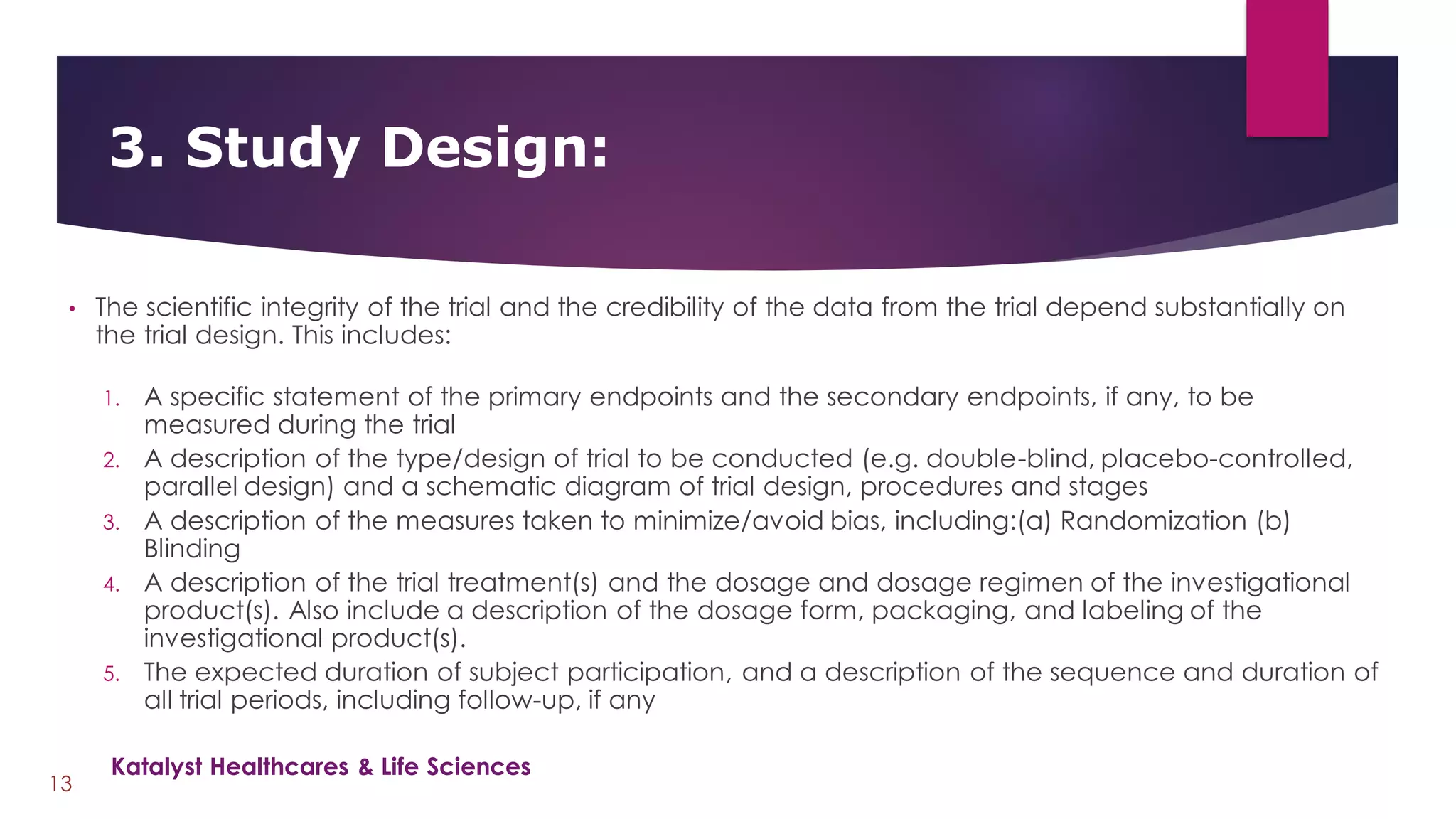 • The scientific integrity of the trial and the credibility of the data from the trial depend substantially on
the trial design. This includes:
1. A specific statement of the primary endpoints and the secondary endpoints, if any, to be
measured during the trial
2. A description of the type/design of trial to be conducted (e.g. double-blind, placebo-controlled,
parallel design) and a schematic diagram of trial design, procedures and stages
3. A description of the measures taken to minimize/avoid bias, including:(a) Randomization (b)
Blinding
4. A description of the trial treatment(s) and the dosage and dosage regimen of the investigational
product(s). Also include a description of the dosage form, packaging, and labeling of the
investigational product(s).
5. The expected duration of subject participation, and a description of the sequence and duration of
all trial periods, including follow-up, if any
3. Study Design:
13
Katalyst Healthcares & Life Sciences
 