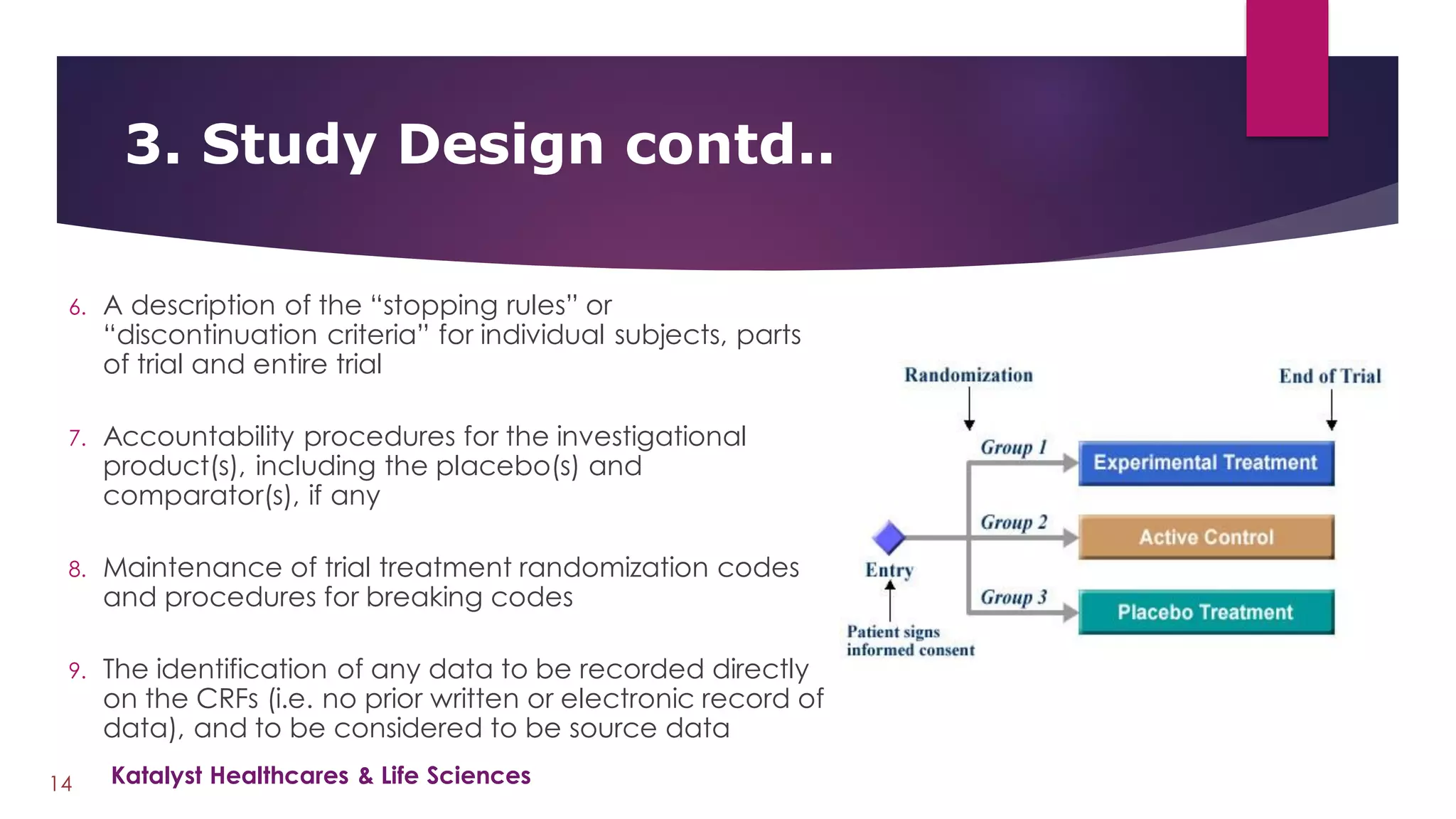 6. A description of the “stopping rules” or
“discontinuation criteria” for individual subjects, parts
of trial and entire trial
7. Accountability procedures for the investigational
product(s), including the placebo(s) and
comparator(s), if any
8. Maintenance of trial treatment randomization codes
and procedures for breaking codes
9. The identification of any data to be recorded directly
on the CRFs (i.e. no prior written or electronic record of
data), and to be considered to be source data
3. Study Design contd..
14 Katalyst Healthcares & Life Sciences
 