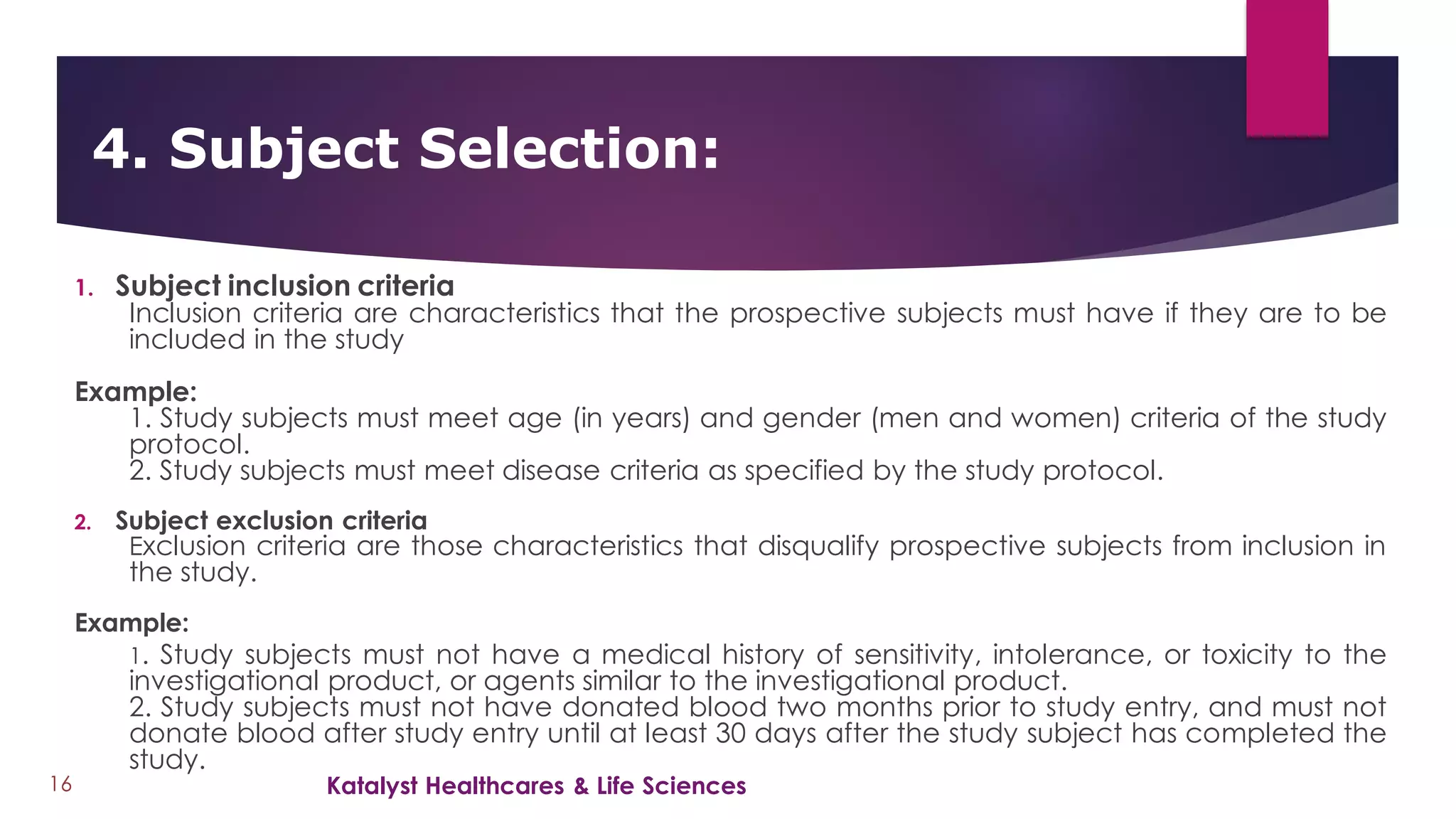 1. Subject inclusion criteria
Inclusion criteria are characteristics that the prospective subjects must have if they are to be
included in the study
Example:
1. Study subjects must meet age (in years) and gender (men and women) criteria of the study
protocol.
2. Study subjects must meet disease criteria as specified by the study protocol.
2. Subject exclusion criteria
Exclusion criteria are those characteristics that disqualify prospective subjects from inclusion in
the study.
Example:
1. Study subjects must not have a medical history of sensitivity, intolerance, or toxicity to the
investigational product, or agents similar to the investigational product.
2. Study subjects must not have donated blood two months prior to study entry, and must not
donate blood after study entry until at least 30 days after the study subject has completed the
study.
4. Subject Selection:
16 Katalyst Healthcares & Life Sciences
 