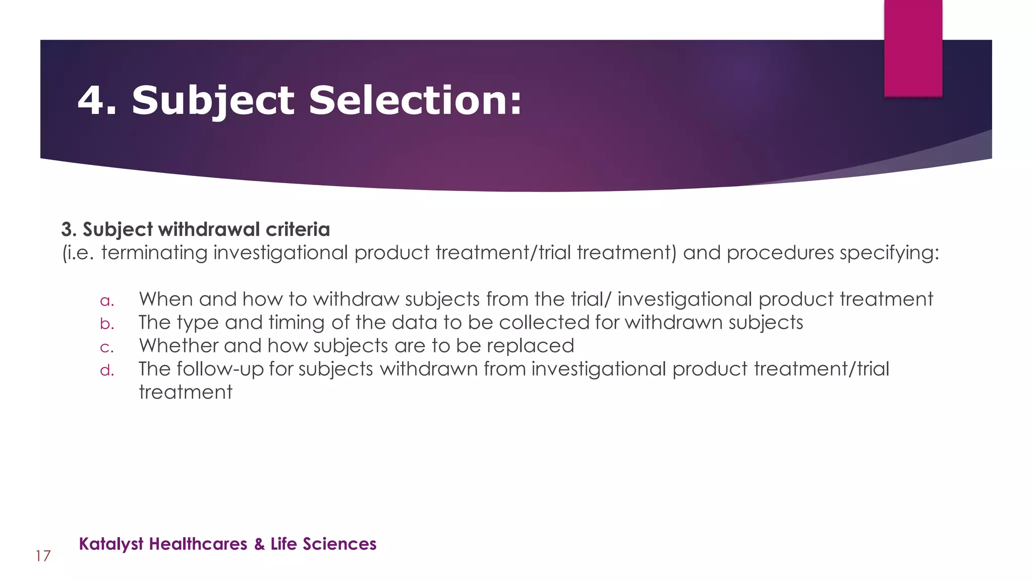 3. Subject withdrawal criteria
(i.e. terminating investigational product treatment/trial treatment) and procedures specifying:
a. When and how to withdraw subjects from the trial/ investigational product treatment
b. The type and timing of the data to be collected for withdrawn subjects
c. Whether and how subjects are to be replaced
d. The follow-up for subjects withdrawn from investigational product treatment/trial
treatment
4. Subject Selection:
17
Katalyst Healthcares & Life Sciences
 