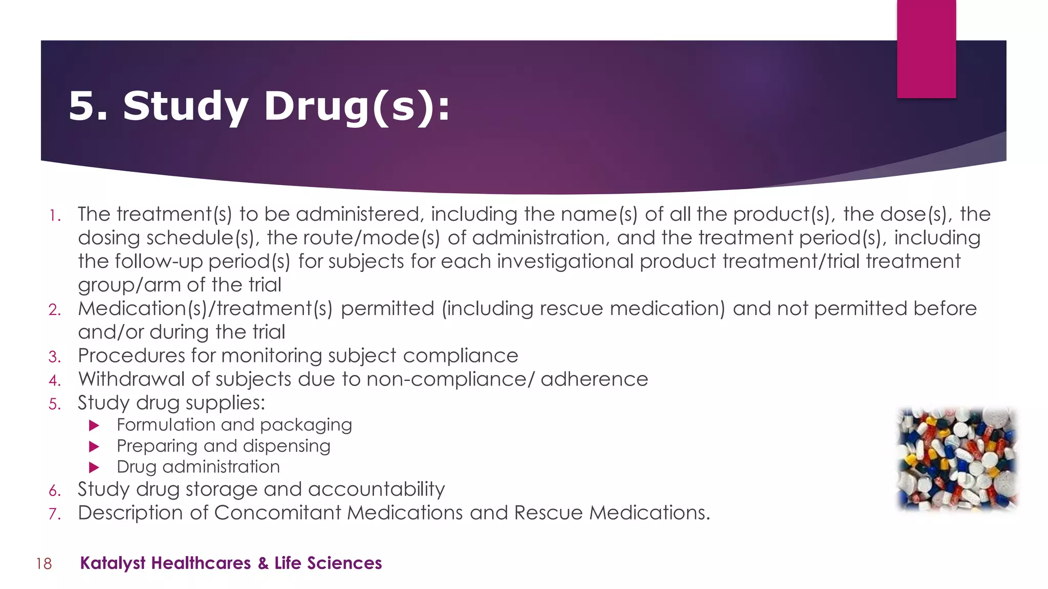 1. The treatment(s) to be administered, including the name(s) of all the product(s), the dose(s), the
dosing schedule(s), the route/mode(s) of administration, and the treatment period(s), including
the follow-up period(s) for subjects for each investigational product treatment/trial treatment
group/arm of the trial
2. Medication(s)/treatment(s) permitted (including rescue medication) and not permitted before
and/or during the trial
3. Procedures for monitoring subject compliance
4. Withdrawal of subjects due to non-compliance/ adherence
5. Study drug supplies:
 Formulation and packaging
 Preparing and dispensing
 Drug administration
6. Study drug storage and accountability
7. Description of Concomitant Medications and Rescue Medications.
5. Study Drug(s):
18 Katalyst Healthcares & Life Sciences
 