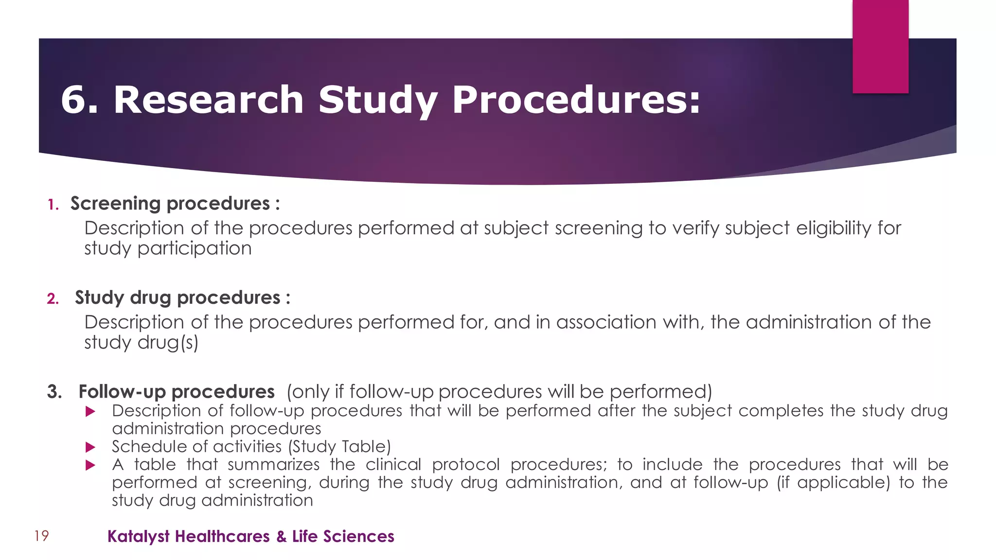 1. Screening procedures :
Description of the procedures performed at subject screening to verify subject eligibility for
study participation
2. Study drug procedures :
Description of the procedures performed for, and in association with, the administration of the
study drug(s)
3. Follow-up procedures (only if follow-up procedures will be performed)
 Description of follow-up procedures that will be performed after the subject completes the study drug
administration procedures
 Schedule of activities (Study Table)
 A table that summarizes the clinical protocol procedures; to include the procedures that will be
performed at screening, during the study drug administration, and at follow-up (if applicable) to the
study drug administration
6. Research Study Procedures:
19 Katalyst Healthcares & Life Sciences
 