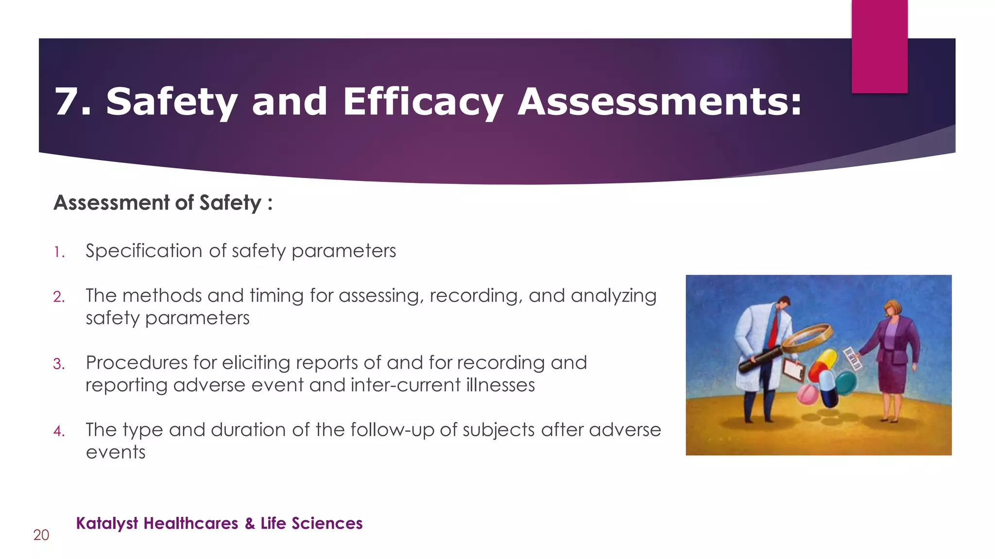 Assessment of Safety :
1. Specification of safety parameters
2. The methods and timing for assessing, recording, and analyzing
safety parameters
3. Procedures for eliciting reports of and for recording and
reporting adverse event and inter-current illnesses
4. The type and duration of the follow-up of subjects after adverse
events
7. Safety and Efficacy Assessments:
20
Katalyst Healthcares & Life Sciences
 