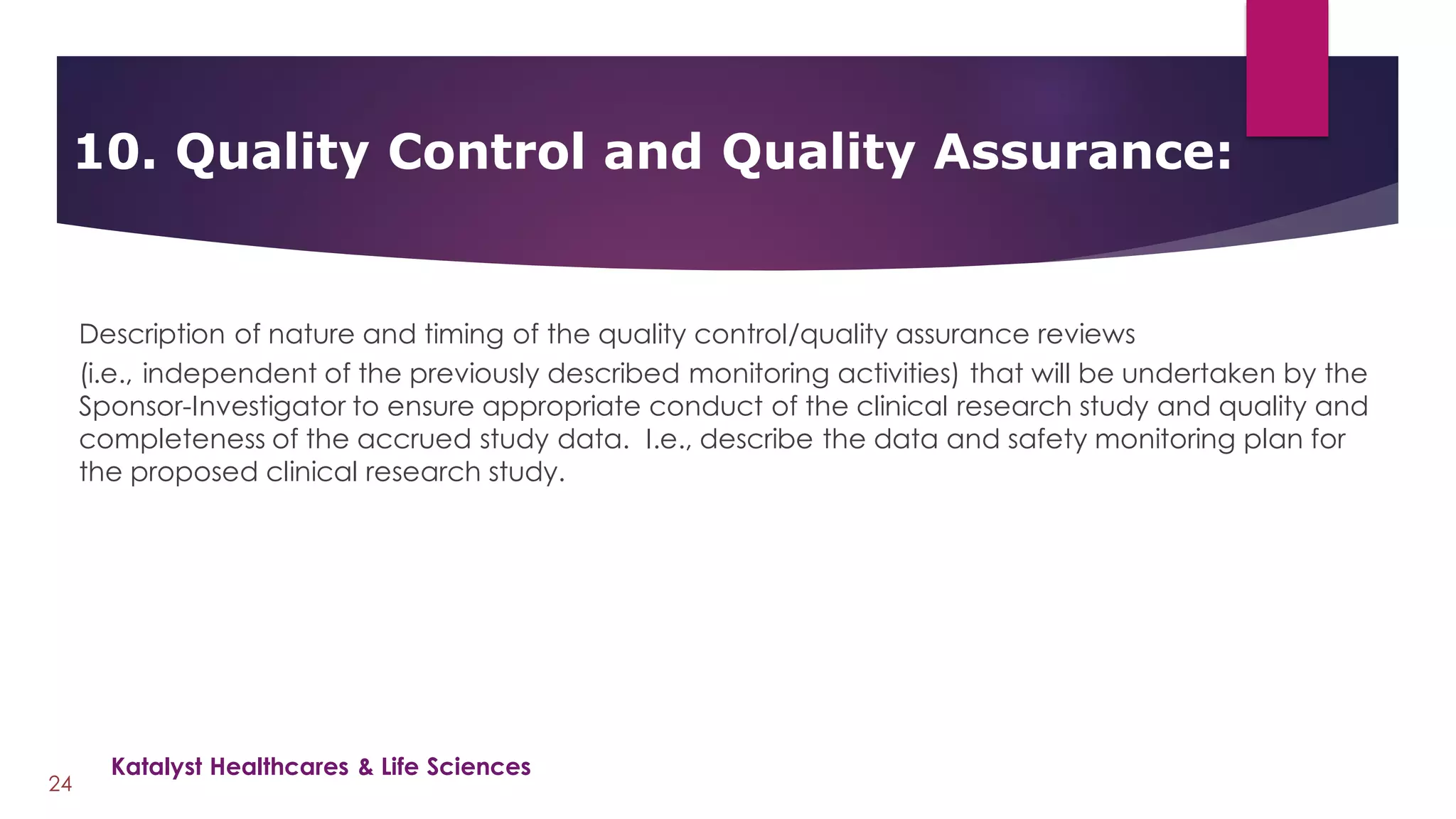 Description of nature and timing of the quality control/quality assurance reviews
(i.e., independent of the previously described monitoring activities) that will be undertaken by the
Sponsor-Investigator to ensure appropriate conduct of the clinical research study and quality and
completeness of the accrued study data. I.e., describe the data and safety monitoring plan for
the proposed clinical research study.
10. Quality Control and Quality Assurance:
24
Katalyst Healthcares & Life Sciences
 