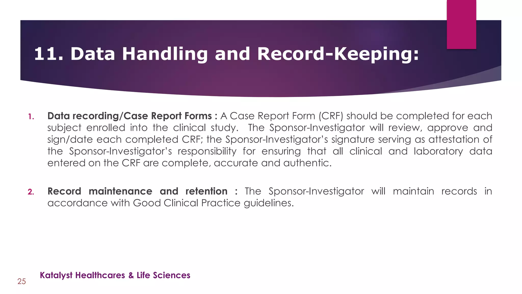 1. Data recording/Case Report Forms : A Case Report Form (CRF) should be completed for each
subject enrolled into the clinical study. The Sponsor-Investigator will review, approve and
sign/date each completed CRF; the Sponsor-Investigator’s signature serving as attestation of
the Sponsor-Investigator’s responsibility for ensuring that all clinical and laboratory data
entered on the CRF are complete, accurate and authentic.
2. Record maintenance and retention : The Sponsor-Investigator will maintain records in
accordance with Good Clinical Practice guidelines.
11. Data Handling and Record-Keeping:
25
Katalyst Healthcares & Life Sciences
 