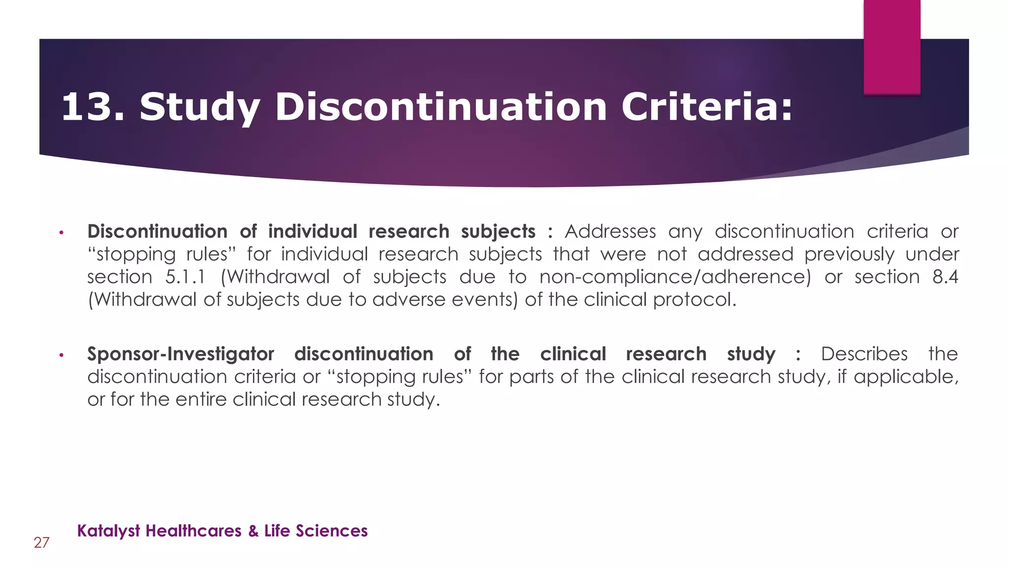 • Discontinuation of individual research subjects : Addresses any discontinuation criteria or
“stopping rules” for individual research subjects that were not addressed previously under
section 5.1.1 (Withdrawal of subjects due to non-compliance/adherence) or section 8.4
(Withdrawal of subjects due to adverse events) of the clinical protocol.
• Sponsor-Investigator discontinuation of the clinical research study : Describes the
discontinuation criteria or “stopping rules” for parts of the clinical research study, if applicable,
or for the entire clinical research study.
13. Study Discontinuation Criteria:
27
Katalyst Healthcares & Life Sciences
 