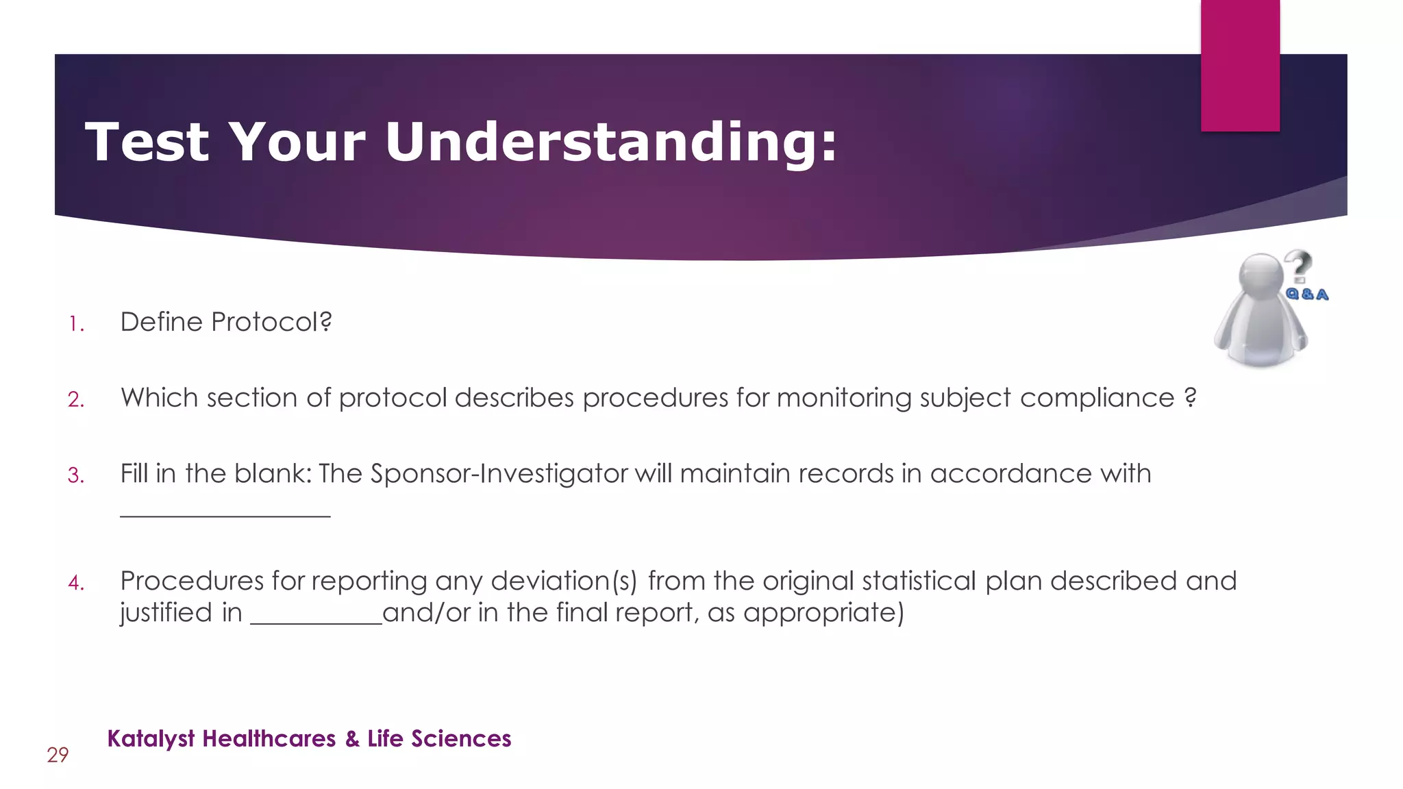 1. Define Protocol?
2. Which section of protocol describes procedures for monitoring subject compliance ?
3. Fill in the blank: The Sponsor-Investigator will maintain records in accordance with
________________
4. Procedures for reporting any deviation(s) from the original statistical plan described and
justified in __________and/or in the final report, as appropriate)
Test Your Understanding:
29
Katalyst Healthcares & Life Sciences
 