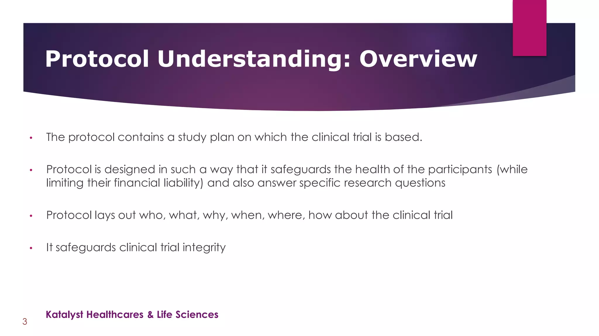 • The protocol contains a study plan on which the clinical trial is based.
• Protocol is designed in such a way that it safeguards the health of the participants (while
limiting their financial liability) and also answer specific research questions
• Protocol lays out who, what, why, when, where, how about the clinical trial
• It safeguards clinical trial integrity
Protocol Understanding: Overview
3
Katalyst Healthcares & Life Sciences
 