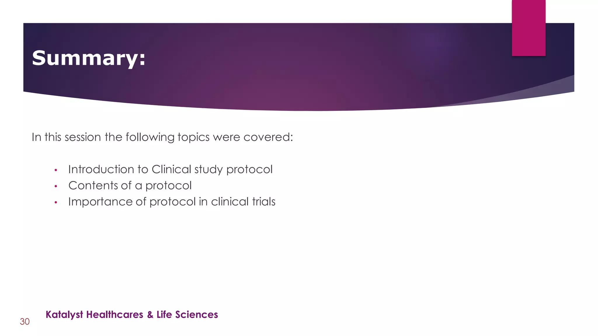 In this session the following topics were covered:
• Introduction to Clinical study protocol
• Contents of a protocol
• Importance of protocol in clinical trials
Summary:
30
Katalyst Healthcares & Life Sciences
 