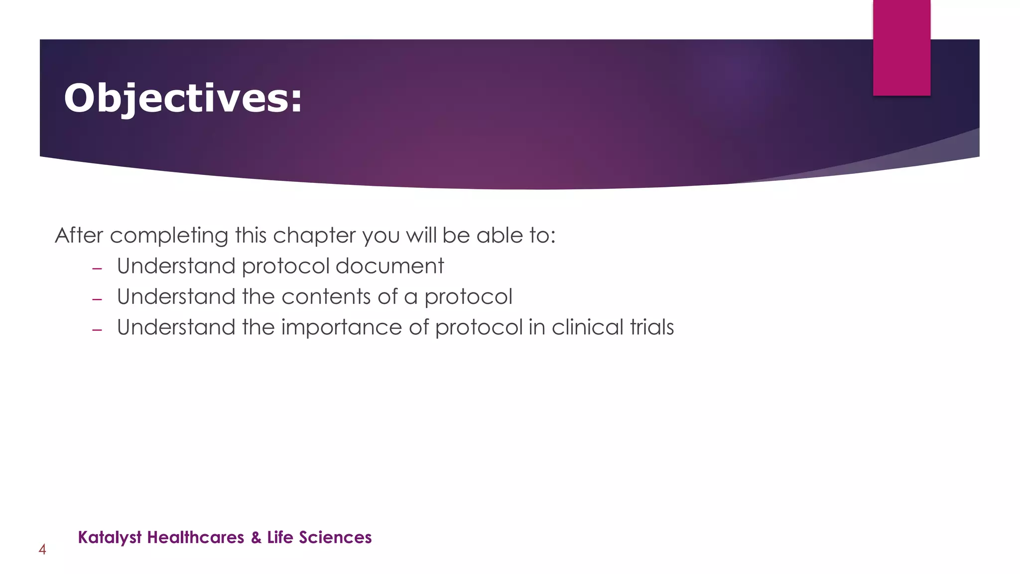 After completing this chapter you will be able to:
– Understand protocol document
– Understand the contents of a protocol
– Understand the importance of protocol in clinical trials
Objectives:
4
Katalyst Healthcares & Life Sciences
 