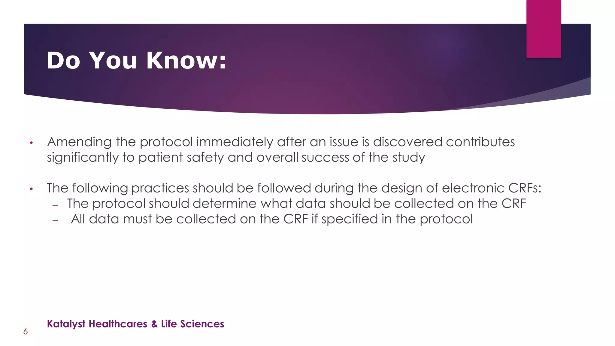 • Amending the protocol immediately after an issue is discovered contributes
significantly to patient safety and overall success of the study
• The following practices should be followed during the design of electronic CRFs:
– The protocol should determine what data should be collected on the CRF
– All data must be collected on the CRF if specified in the protocol
Do You Know:
6
Katalyst Healthcares & Life Sciences
 