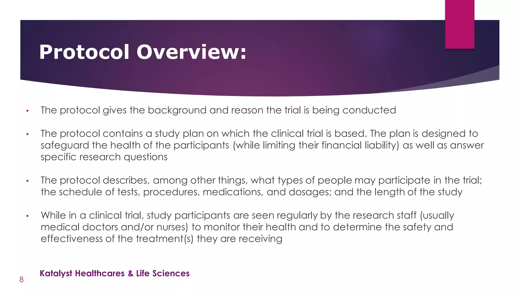 • The protocol gives the background and reason the trial is being conducted
• The protocol contains a study plan on which the clinical trial is based. The plan is designed to
safeguard the health of the participants (while limiting their financial liability) as well as answer
specific research questions
• The protocol describes, among other things, what types of people may participate in the trial;
the schedule of tests, procedures, medications, and dosages; and the length of the study
• While in a clinical trial, study participants are seen regularly by the research staff (usually
medical doctors and/or nurses) to monitor their health and to determine the safety and
effectiveness of the treatment(s) they are receiving
Protocol Overview:
8
Katalyst Healthcares & Life Sciences
 