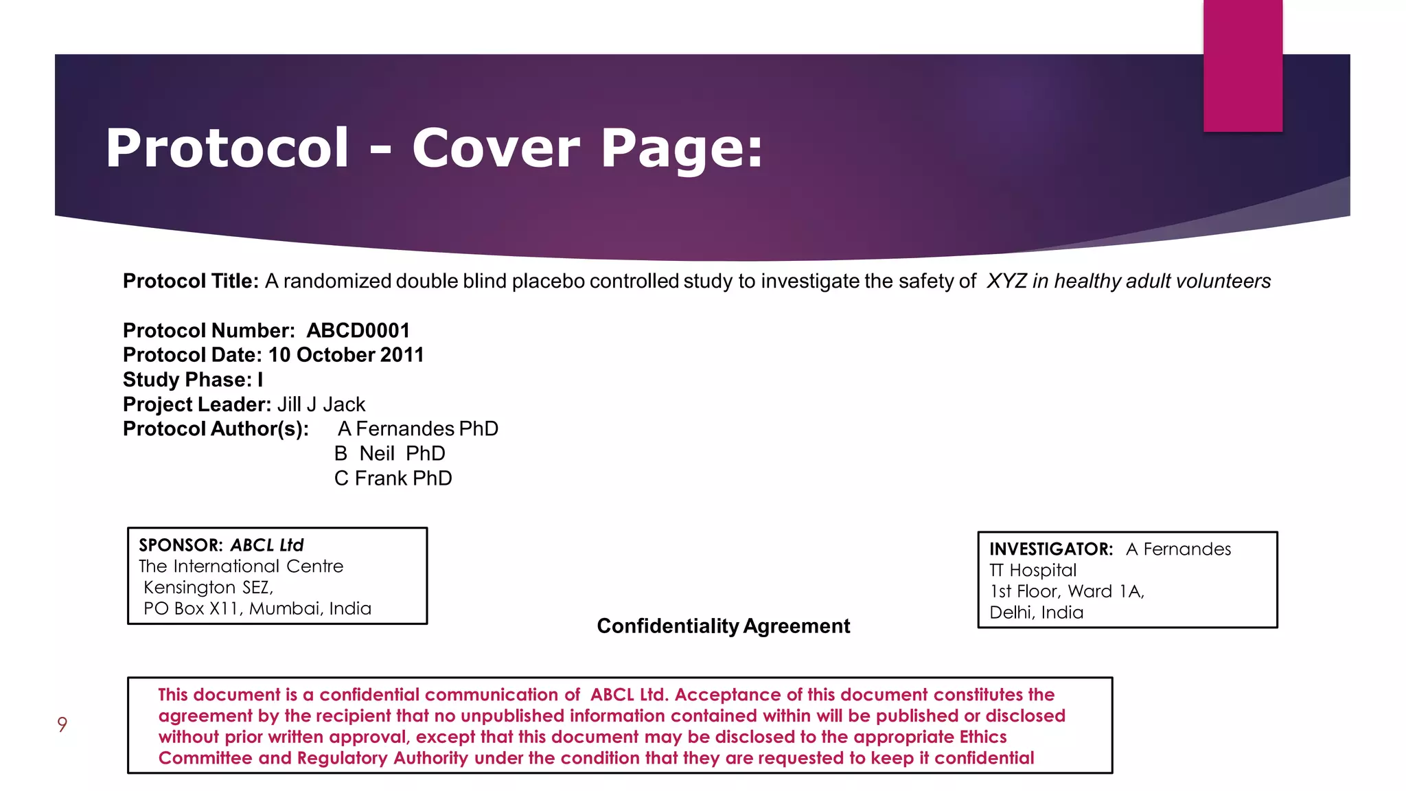 Protocol - Cover Page:
9
Protocol Title: A randomized double blind placebo controlled study to investigate the safety of XYZ in healthy adult volunteers
Protocol Number: ABCD0001
Protocol Date: 10 October 2011
Study Phase: I
Project Leader: Jill J Jack
Protocol Author(s): A Fernandes PhD
B Neil PhD
C Frank PhD
Confidentiality Agreement
INVESTIGATOR: A Fernandes
TT Hospital
1st Floor, Ward 1A,
Delhi, India
SPONSOR: ABCL Ltd
The International Centre
Kensington SEZ,
PO Box X11, Mumbai, India
This document is a confidential communication of ABCL Ltd. Acceptance of this document constitutes the
agreement by the recipient that no unpublished information contained within will be published or disclosed
without prior written approval, except that this document may be disclosed to the appropriate Ethics
Committee and Regulatory Authority under the condition that they are requested to keep it confidential
 