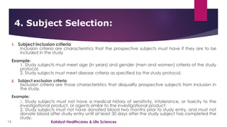 1. Subject inclusion criteria
Inclusion criteria are characteristics that the prospective subjects must have if they are to be
included in the study
Example:
1. Study subjects must meet age (in years) and gender (men and women) criteria of the study
protocol.
2. Study subjects must meet disease criteria as specified by the study protocol.
2. Subject exclusion criteria
Exclusion criteria are those characteristics that disqualify prospective subjects from inclusion in
the study.
Example:
1. Study subjects must not have a medical history of sensitivity, intolerance, or toxicity to the
investigational product, or agents similar to the investigational product.
2. Study subjects must not have donated blood two months prior to study entry, and must not
donate blood after study entry until at least 30 days after the study subject has completed the
study.
4. Subject Selection:
16 Katalyst Healthcares & Life Sciences
 