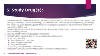 1. The treatment(s) to be administered, including the name(s) of all the product(s), the dose(s), the
dosing schedule(s), the route/mode(s) of administration, and the treatment period(s), including
the follow-up period(s) for subjects for each investigational product treatment/trial treatment
group/arm of the trial
2. Medication(s)/treatment(s) permitted (including rescue medication) and not permitted before
and/or during the trial
3. Procedures for monitoring subject compliance
4. Withdrawal of subjects due to non-compliance/ adherence
5. Study drug supplies:
 Formulation and packaging
 Preparing and dispensing
 Drug administration
6. Study drug storage and accountability
7. Description of Concomitant Medications and Rescue Medications.
5. Study Drug(s):
18 Katalyst Healthcares & Life Sciences
 