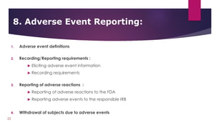 1. Adverse event definitions
2. Recording/Reporting requirements :
 Eliciting adverse event information
 Recording requirements
3. Reporting of adverse reactions :
 Reporting of adverse reactions to the FDA
 Reporting adverse events to the responsible IRB
4. Withdrawal of subjects due to adverse events
8. Adverse Event Reporting:
22
 