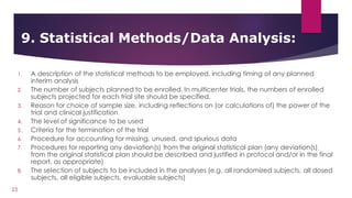 1. A description of the statistical methods to be employed, including timing of any planned
interim analysis
2. The number of subjects planned to be enrolled. In multicenter trials, the numbers of enrolled
subjects projected for each trial site should be specified.
3. Reason for choice of sample size, including reflections on (or calculations of) the power of the
trial and clinical justification
4. The level of significance to be used
5. Criteria for the termination of the trial
6. Procedure for accounting for missing, unused, and spurious data
7. Procedures for reporting any deviation(s) from the original statistical plan (any deviation(s)
from the original statistical plan should be described and justified in protocol and/or in the final
report, as appropriate)
8. The selection of subjects to be included in the analyses (e.g. all randomized subjects, all dosed
subjects, all eligible subjects, evaluable subjects)
9. Statistical Methods/Data Analysis:
23
 
